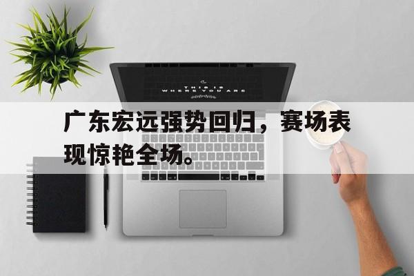 广东宏远强势回归，赛场表现惊艳全场。