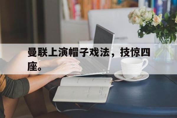 金年会共享体育盛会-曼联上演帽子戏法，技惊四座。
