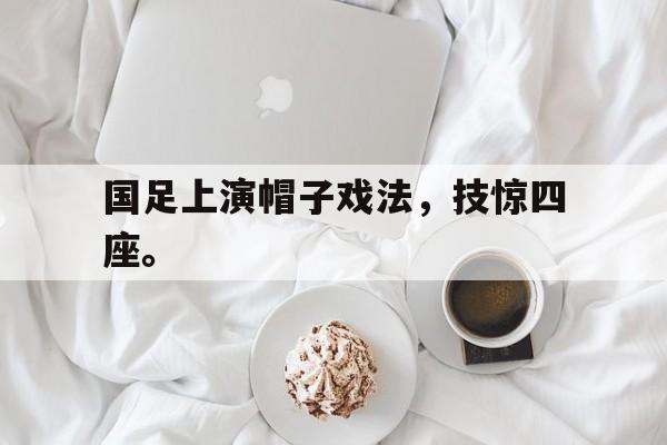 金年会共享体育盛会-国足上演帽子戏法，技惊四座。